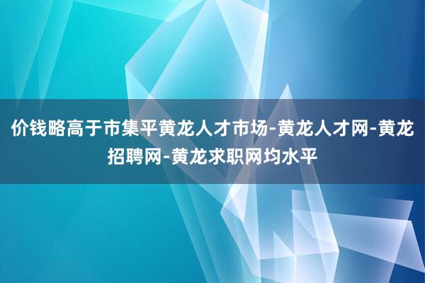 价钱略高于市集平黄龙人才市场-黄龙人才网-黄龙招聘网-黄龙求职网均水平