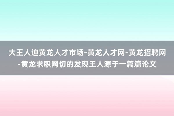 大王人迫黄龙人才市场-黄龙人才网-黄龙招聘网-黄龙求职网切的发现王人源于一篇篇论文