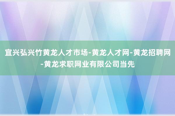 宜兴弘兴竹黄龙人才市场-黄龙人才网-黄龙招聘网-黄龙求职网业有限公司当先