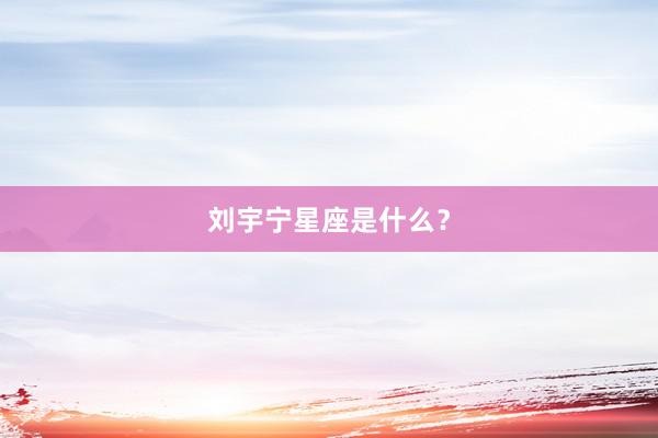 刘宇宁星座是什么？