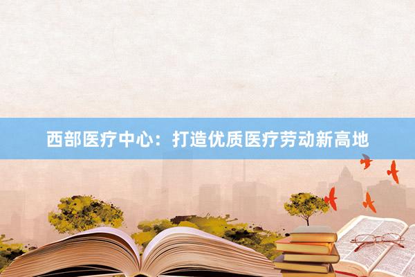 西部医疗中心：打造优质医疗劳动新高地